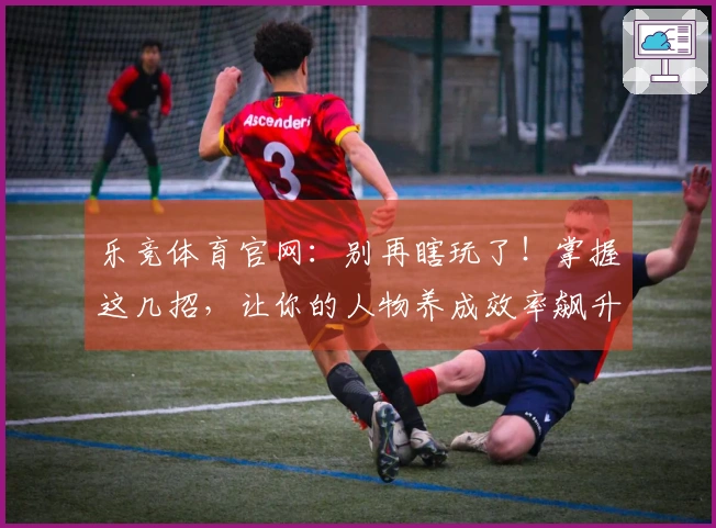 乐竞体育官网：别再瞎玩了！掌握这几招，让你的人物养成效率飙升！